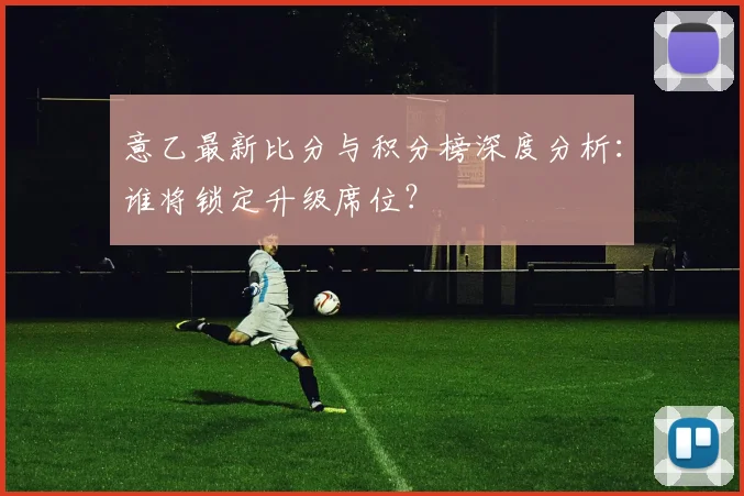 意乙最新比分与积分榜深度分析：谁将锁定升级席位？