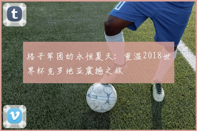 格子军团的永恒夏天：重温2018世界杯克罗地亚震撼之旅