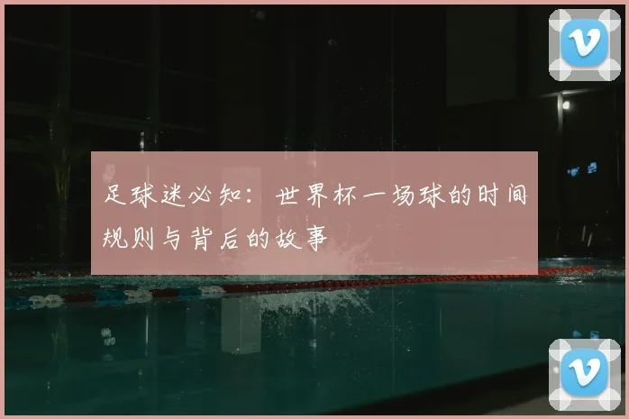 足球迷必知：世界杯一场球的时间规则与背后的故事