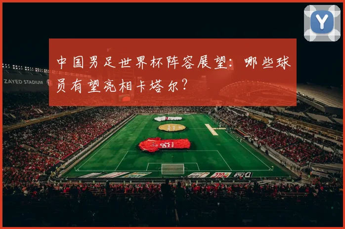 中国男足世界杯阵容展望:哪些球员有望亮相卡塔尔?