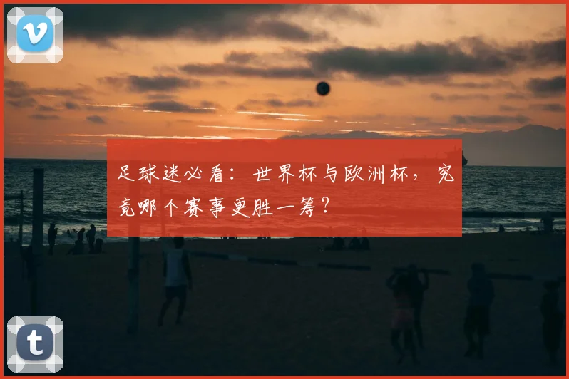 足球迷必看：世界杯与欧洲杯，究竟哪个赛事更胜一筹？