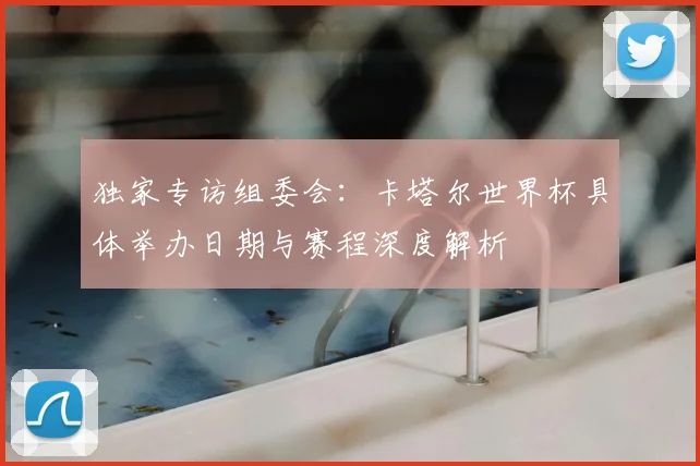 独家专访组委会：卡塔尔世界杯具体举办日期与赛程深度解析