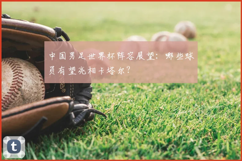 中国男足世界杯阵容展望:哪些球员有望亮相卡塔尔?