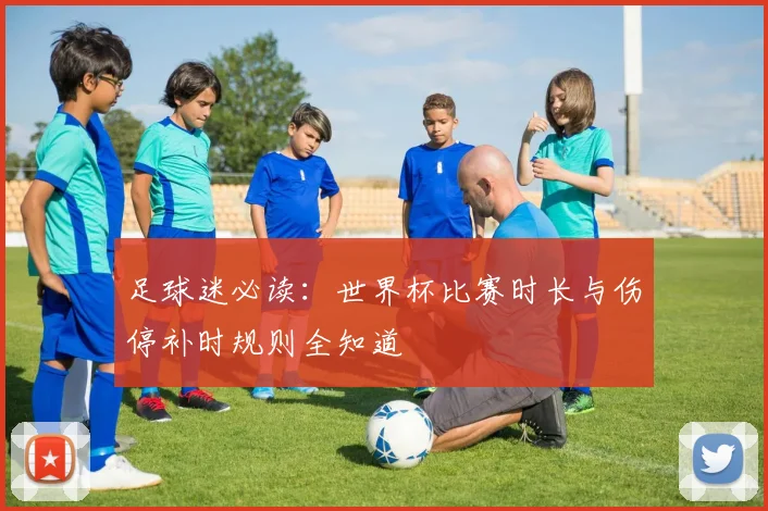 足球迷必读：世界杯比赛时长与伤停补时规则全知道