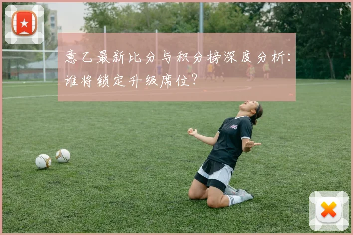 意乙最新比分与积分榜深度分析：谁将锁定升级席位？