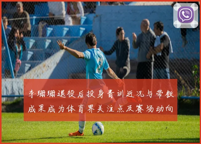 李珊珊退役后投身青训近况与带教成果成为体育界关注点及赛场动向