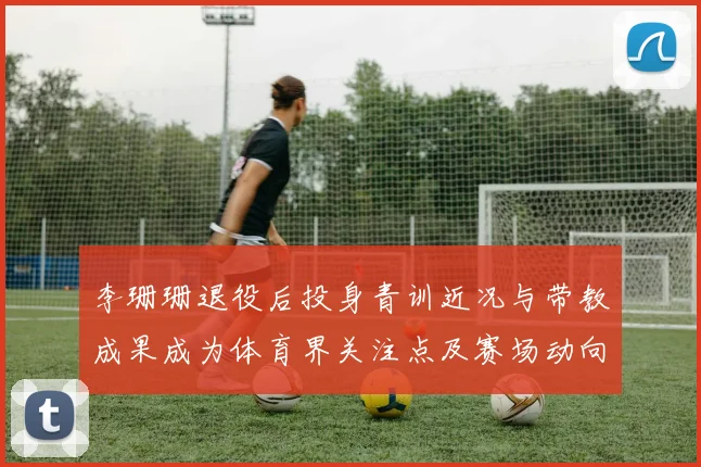 李珊珊退役后投身青训近况与带教成果成为体育界关注点及赛场动向